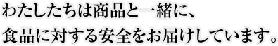 わたしたちは商品と一緒に、食品に対する安全をお届けしています。